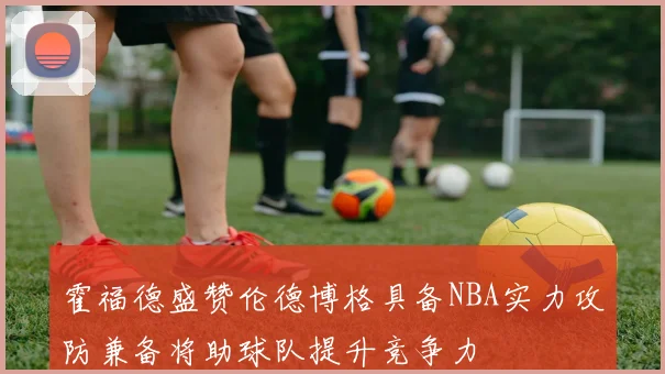 霍福德盛赞伦德博格具备NBA实力攻防兼备将助球队提升竞争力