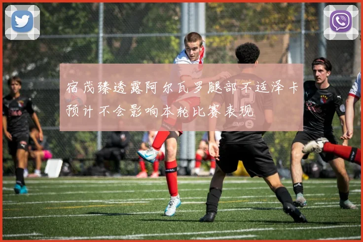 宿茂臻透露阿尔瓦罗腿部不适泽卡预计不会影响本轮比赛表现