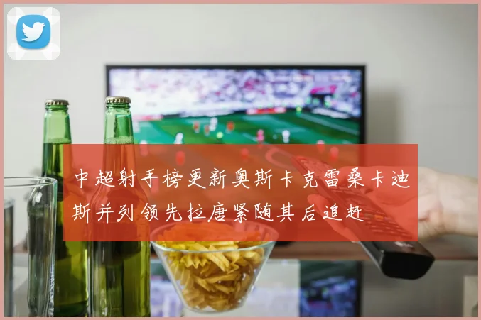 中超射手榜更新奥斯卡克雷桑卡迪斯并列领先拉唐紧随其后追赶