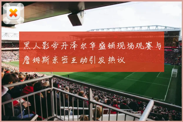 黑人影帝丹泽尔华盛顿现场观赛与詹姆斯亲密互动引发热议