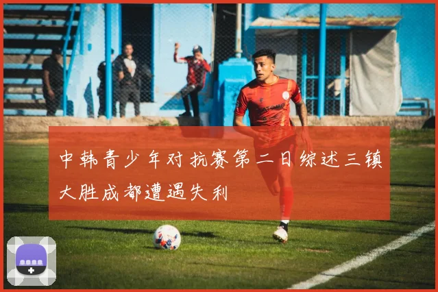 中韩青少年对抗赛第二日综述三镇大胜成都遭遇失利