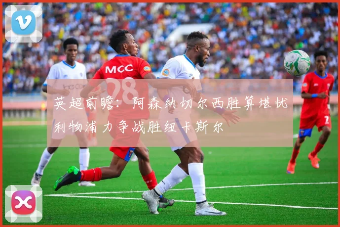 英超前瞻：阿森纳切尔西胜算堪忧利物浦力争战胜纽卡斯尔