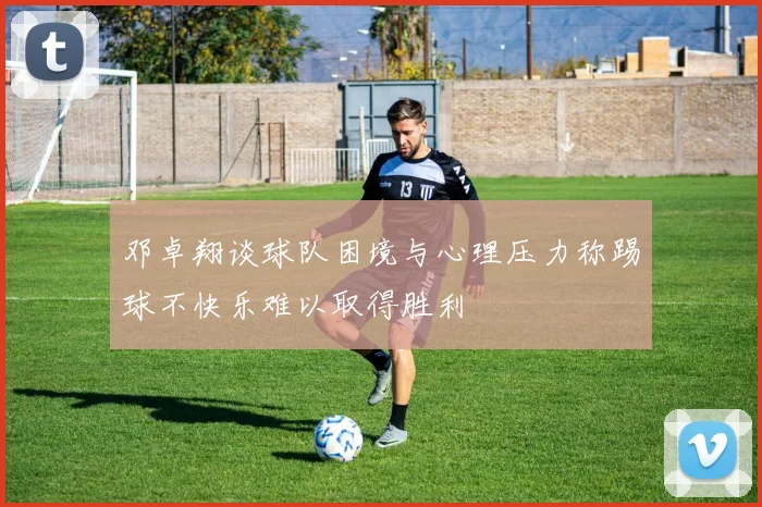邓卓翔谈球队困境与心理压力称踢球不快乐难以取得胜利