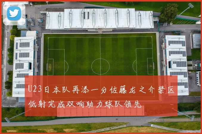 U23日本队再添一分佐藤龙之介禁区低射完成双响助力球队领先
