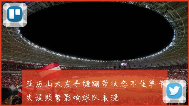 亚历山大左手缠绷带状态不佳单节失误频繁影响球队表现