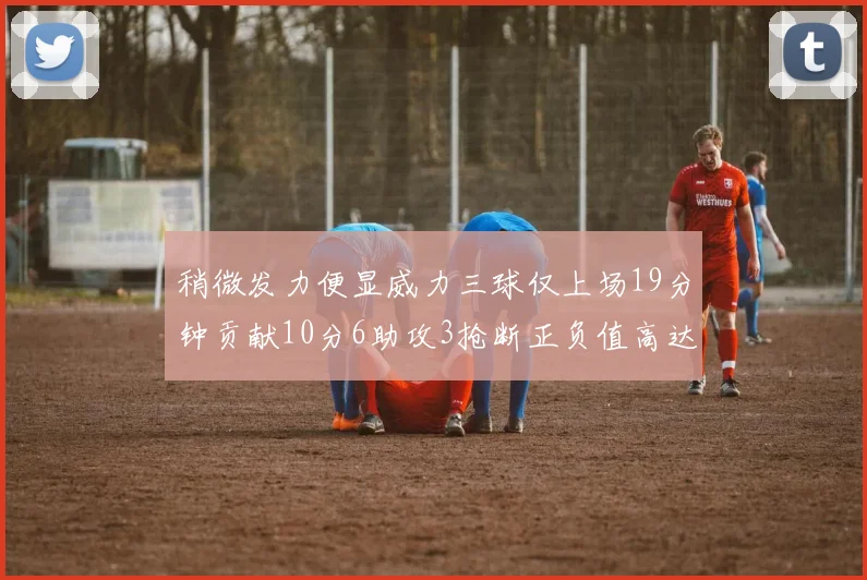稍微发力便显威力三球仅上场19分钟贡献10分6助攻3抢断正负值高达22