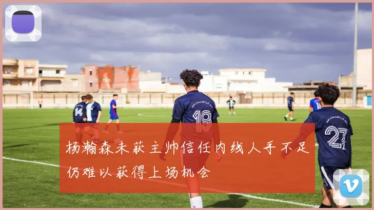 杨瀚森未获主帅信任内线人手不足仍难以获得上场机会
