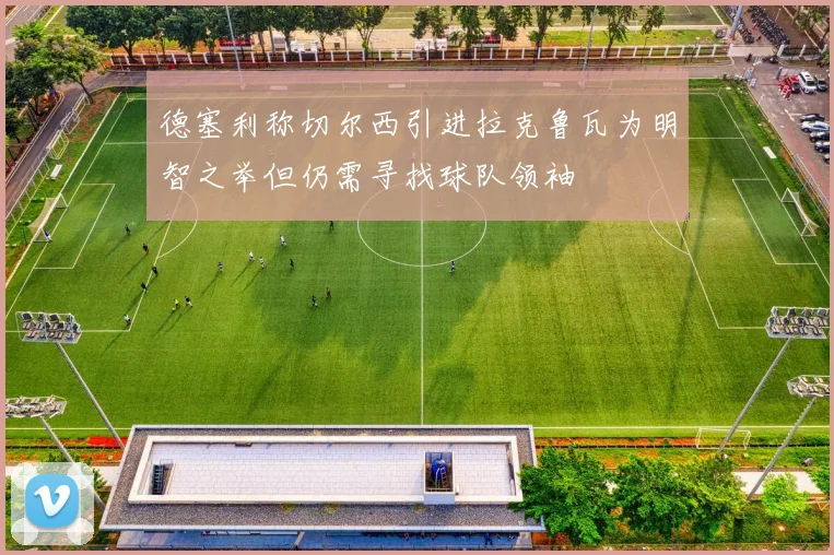 德塞利称切尔西引进拉克鲁瓦为明智之举但仍需寻找球队领袖