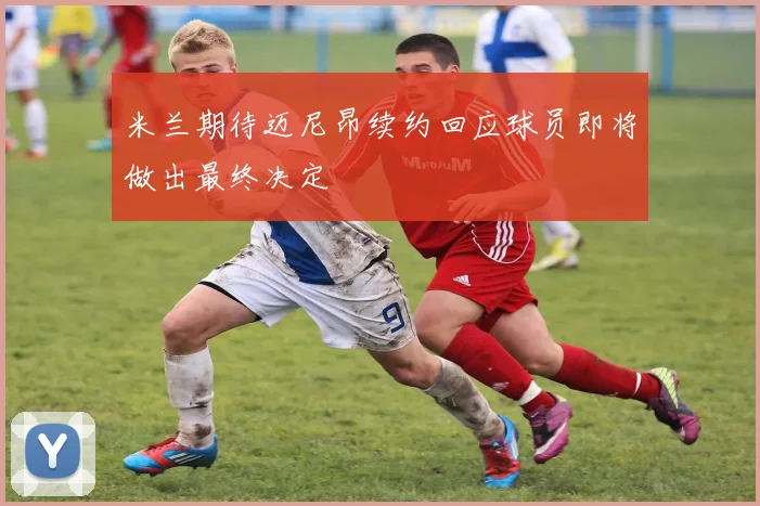 米兰期待迈尼昂续约回应球员即将做出最终决定