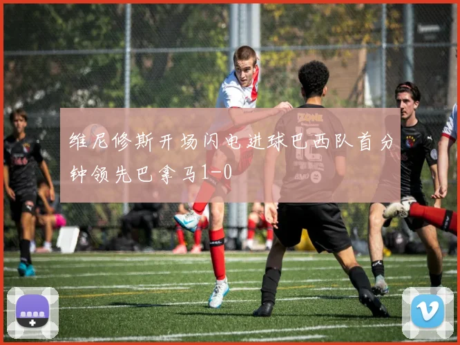 维尼修斯开场闪电进球巴西队首分钟领先巴拿马1-0